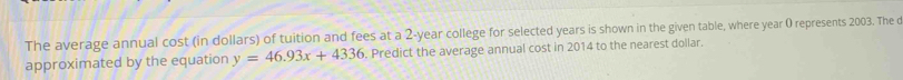 The average annual cost (in dollars) of tuition and fees at a 2-year college for selected years is shown in the given table, where year 0 represents 2003. The o 
approximated by the equation y=46.93x+4336. Predict the average annual cost in 2014 to the nearest dollar.