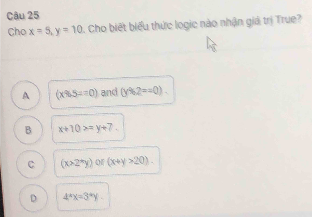 Cho x=5, y=10 1. Cho biết biểu thức logic nào nhận giá trị True?
A (x% 5==0) and (y% 2==0).
B x+10>=y+7.
C (x>2^*y) or (x+y>20).
D 4^*x=3^*y.