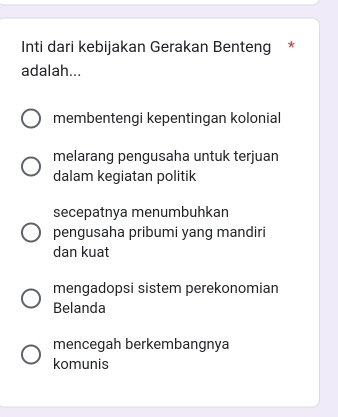 Inti dari kebijakan Gerakan Benteng *
adalah...
membentengi kepentingan kolonial
melarang pengusaha untuk terjuan
dalam kegiatan politik
secepatnya menumbuhkan
pengusaha pribumi yang mandiri
dan kuat
mengadopsi sistem perekonomian
Belanda
mencegah berkembangnya
komunis