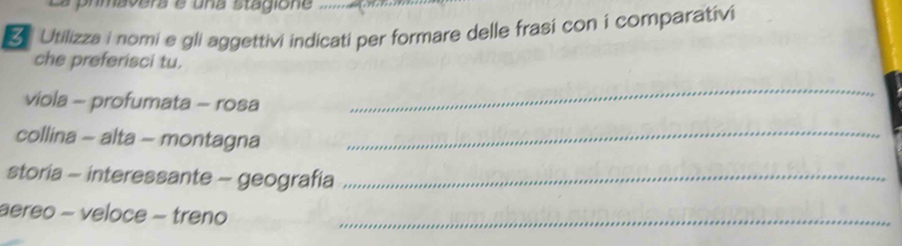 " 
Utilizza i nomi e gli aggettivi indicati per formare delle frasi con i comparativi 
che preferisci tu. 
viola - profumata - rosa 
_ 
collina - alta - montagna_ 
storia - interessante - geografia_ 
aereo - veloce - treno_