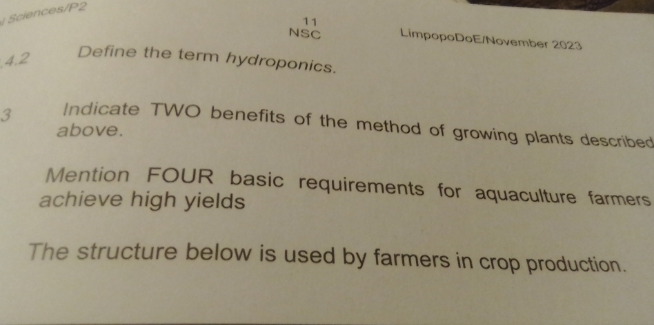 Sciences/P2 
11 
NSC LimpopoDoE/November 2023 
4.2 
Define the term hydroponics. 
3 
Indicate TWO benefits of the method of growing plants described 
above. 
Mention FOUR basic requirements for aquaculture farmers 
achieve high yields 
The structure below is used by farmers in crop production.