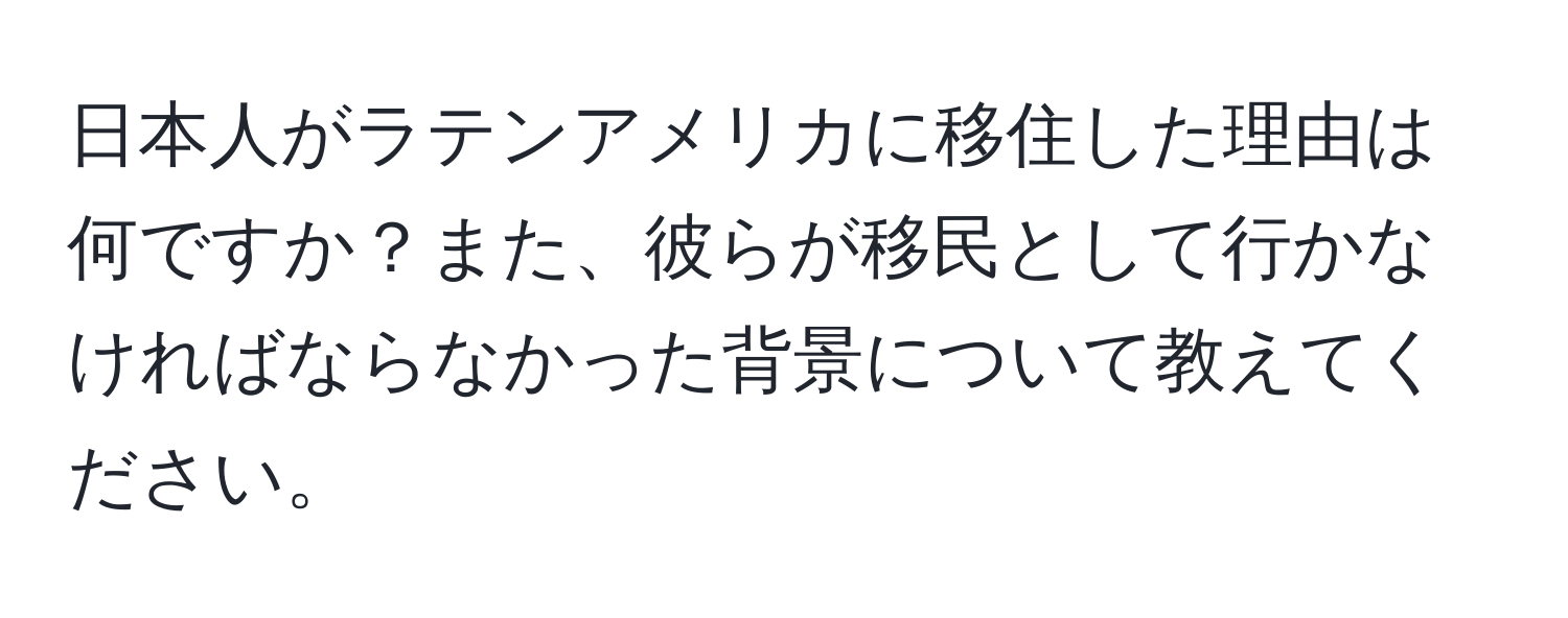 日本人がラテンアメリカに移住した理由は何ですか？また、彼らが移民として行かなければならなかった背景について教えてください。