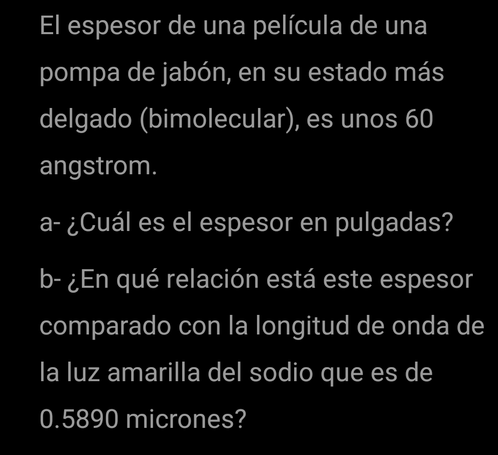 El espesor de una película de una 
pompa de jabón, en su estado más 
delgado (bimolecular), es unos 60
angstrom. 
a- ¿Cuál es el espesor en pulgadas? 
b- ¿En qué relación está este espesor 
comparado con la longitud de onda de 
la luz amarilla del sodio que es de
0.5890 micrones?