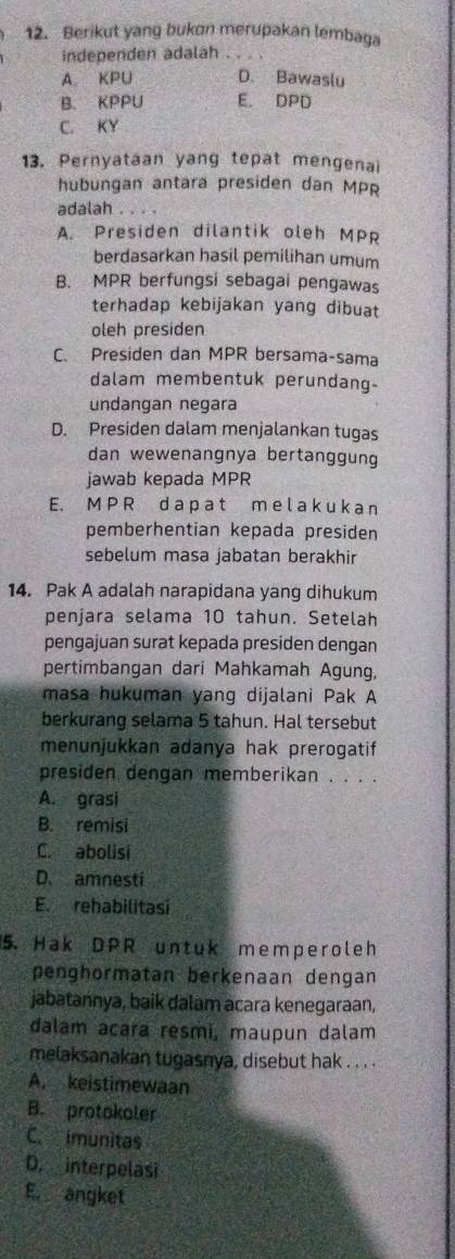 Berikut yang bukon merupakan lembaga
independen adalah_
A KPU D. Bawaslu
B. KPPU E. DPD
C. KY
13. Pernyataan yang tepat mengenai
hubungan antara presiden dan MPR
adalah
A. Presiden dilantik oleh MPR
berdasarkan hasil pemilihan umum
B. MPR berfungsi sebagai pengawas
terhadap kebijakan yang dibuat
oleh presiden
C. Presiden dan MPR bersama-sama
dalam membentuk perundang-
undangan negara
D. Presiden dalam menjalankan tugas
dan wewenangnya bertanggung
jawab kepada MPR
E. M P R d a p a t m e l a k u k a n
pemberhentian kepada presiden
sebelum masa jabatan berakhir
14. Pak A adalah narapidana yang dihukum
penjara selama 10 tahun. Setelah
pengajuan surat kepada presiden dengan
pertimbangan dari Mahkamah Agung,
masa hukuman yang dijalani Pak A
berkurang selama 5 tahun. Hal tersebut
menunjukkan adanya hak prerogatif
presiden dengan memberikan . . . .
A. grasi
B. remisi
C. abolisi
D. amnesti
E. rehabilitasi
5. Hak DPR untuk memper oleh
penghormatan berkenaan dengan
jabatannya, baik dalam acara kenegaraan,
dalam acara resmi, maupun dalam
melaksanakan tugasnya, disebut hak . . . .
A. keistimewaan
B. protokoler
C. imunitas
D. interpelasi
E. angket