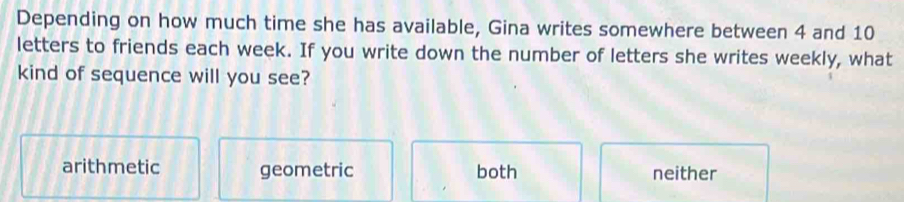 Depending on how much time she has available, Gina writes somewhere between 4 and 10
letters to friends each week. If you write down the number of letters she writes weekly, what
kind of sequence will you see?
arithmetic geometric both neither