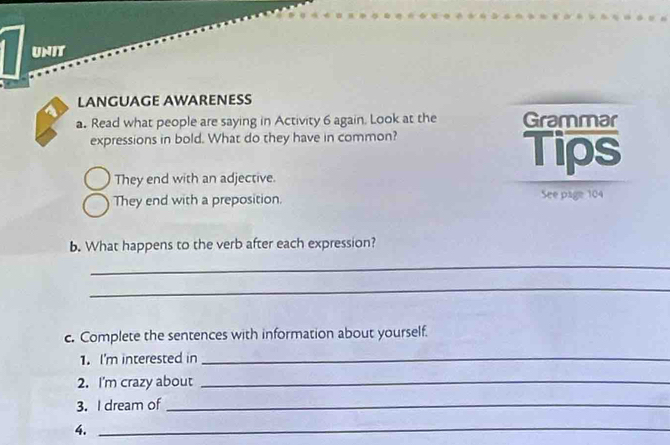 UNit 
LANGUAGE AWARENESS 
a. Read what people are saying in Activity 6 again. Look at the Grammar 
expressions in bold. What do they have in common? 
Tips 
They end with an adjective. 
They end with a preposition. See page 104
b. What happens to the verb after each expression? 
_ 
_ 
c. Complete the sentences with information about yourself. 
1. I'm interested in_ 
2. I'm crazy about_ 
3. I dream of_ 
4._