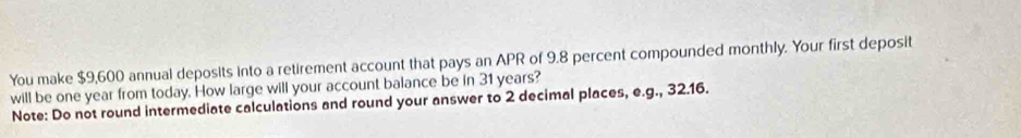 You make $9,600 annual deposits into a retirement account that pays an APR of 9.8 percent compounded monthly. Your first deposit 
will be one year from today. How large will your account balance be in 31 years? 
Note: Do not round intermediate calculations and round your answer to 2 decimal places, e.g., 32.16.