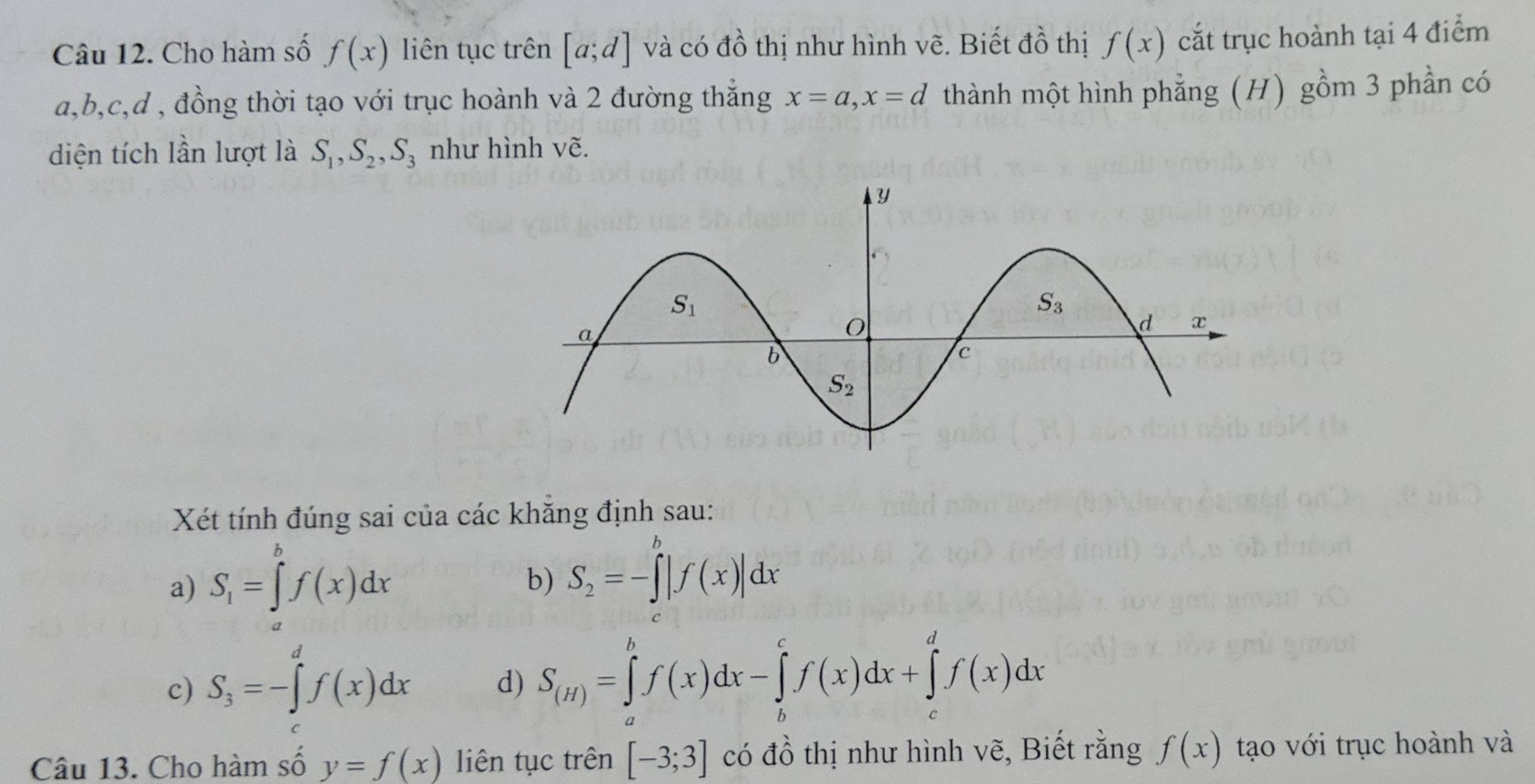 Cho hàm số f(x) liên tục trên [a;d] và có dhat O thị như hình vẽ. Biết đồ thị f(x) cắt trục hoành tại 4 điểm
a,b,c,d , đồng thời tạo với trục hoành và 2 đường thắng x=a,x=d thành một hình phẳng (H) gồm 3 phần có
diện tích lần lượt là S_1,S_2,S_3 như hình vẽ.
Xét tính đúng sai của các khăng định sau:
a) S_1=∈tlimits _b^(bf(x)dx
b) S_2)=-∈tlimits^b|f(x)|dx
c) S_3=-∈tlimits _3^(df(x)dx
d) S_(H))=∈tlimits _a^bf(x)dx-∈tlimits _b^cf(x)dx+∈tlimits _c^df(x)dx
Câu 13. Cho hàm số y=f(x) liên tục trên [-3;3] có đồ thị như hình vẽ, Biết rằng f(x) tạo với trục hoành và