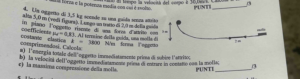 vano di tempo la velocità del corpo è 30,0m/s. Calco. /3 
falla forza e la potenza media con cui è svolto. 
PUNTI 
_ 
4. Un oggetto di 3,5 kg scende su una guida senza attr 
alta 5,0 m (vedi figura). Lungo un tratto di 2,0 m della gui 
in piano l'oggetto risente di una forza d'attrito c 
coefficiente mu _d=0,83. Al termine della guida, una molla 
costante elastica k=3800 N/m ferma l’ogge 
comprimendosi. Calcola: 
a) 1^, energia totale dell’oggetto immediatamente prima di subire l’attrito; 
b) la velocità dell’oggetto immediatamente prima di entrare in contatto con la molla; /3 
c) la massima compressione della molla. 
PUNTI_