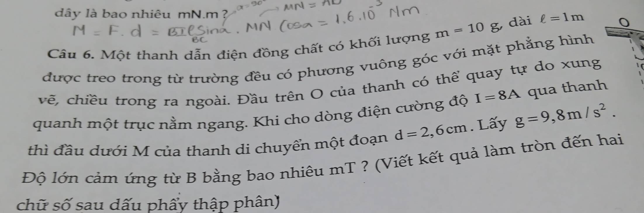 dây là bao nhiêu mN.m
m=10g , dài ell =1m
Câu 6. Một thanh dẫn điện đồng chất có khối lượng 
được treo trong từ trường đều có phương vuông góc với mặt phẳng hình 
vẽ, chiều trong ra ngoài. Đầu trên O của thanh có thể quay tự do xung
I=8A qua thanh 
quanh một trục nằm ngang. Khi cho dòng điện cường độ
d=2,6cm. Lấy g=9,8m/s^2. 
thì đầu dưới M của thanh di chuyển một đoạn 
Độ lớn cảm ứng từ B bằng bao nhiêu mT ? (Viết kết quả làm tròn đến hai 
chữ số sau dấu phẩy thập phân)