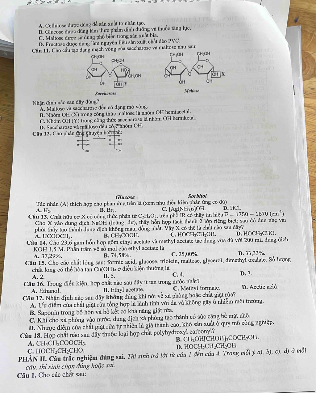 A. Cellulose được dùng để sản xuất tơ nhân tạo.
B. Glucose được dùng làm thực phẩm dinh dưỡng và thuốc tăng lực.
C. Maltose được sử dụng phổ biến trong sản xuất bia.
D. Fructose được dùng làm nguyên liệu sản xuất chất dẻo PVC.
Câu 11. Cho cấu tạo dạng mạch vòng của saccharose và maltose như sau:
Saccharose 
Nhận định nào sau đây đúng?
A. Maltose và saccharose đều có dạng mở vòng.
B. Nhóm OH (X) trong công thức maltose là nhóm OH hemiacetal.
C. Nhóm OH (Y) trong công thức saccharose là nhóm OH hemiketal.
D. Saccharose và maltose đều có T hhóm OH.
Câu 12. Cho phản ứng chuyển hóa sau:
-OH
Glucose Sorbitol
Tác nhân (A) thích hợp cho phản ứng trên là (xem như điều kiện phản ứng có đủ)
A. H₂. B. Br₂. [Ag(NH_3)_2]OH I D. HCl
C.
Câu 13. Chất hữu cơ X có công thức phân tử C_2H_4O_2 , trên phổ IR có thấy tín hiệu overline v=1750-1670(cm^(-1)).
Cho X vào dung dịch NaOH (loãng, dư), thấy hỗn hợp tách thành 2 lớp riêng biệt; sau đó đun nhẹ vài
phút thấy tạo thành dung dịch không màu, đồng nhất. Vậy X có thể là chất nào sau đây?
A. H [COOCH_3. CH_3COOH. C. HOCH_2CH_2OH. D. HOCH₂CHO.
B.
Câu 14. Cho 23,6 gam hỗn hợp gồm ethyl acetate và methyl acetate tác dụng vừa đủ với 200 mL dung dịch
KOH 1,5 M. Phần trăm về số mol của ethyl acetate là
A. 37,29%. B. 74,58%. C. 25,00%. D. 33,33%.
Câu 15. Cho các chất lỏng sau: formic acid, glucose, triolein, maltose, glycerol, dimethyl oxalate. Số lượng
chất lỏng có thể hòa tan Cu(OH) ở điều kiện thường là
A. 2. B. 5. C. 4. D. 3.
Câu 16. Trong điều kiện, hợp chất nào sau đây ít tan trong nước nhất?
A. Ethanol. B. Ethyl acetate. C. Methyl formate. D. Acetic acid.
Câu 17. Nhận định nào sau đây không đúng khi nói về xà phòng hoặc chất giặt rửa?
A. Ưu điểm của chất giặt rửa tổng hợp là lành tính với da và không gây ô nhiễm môi trường.
B. Saponin trong bồ hòn và bồ kết có khả năng giặt rửa.
C. Khi cho xà phòng vào nước, dung dịch xà phòng tạo thành có sức cặng bề mặt nhỏ.
D. Nhược điểm của chất giặt rửa tự nhiên là giá thành cao, khó sản xuất ở quy mô công nghiệp.
Câu 18. Hợp chất nào sau đây thuộc loại hợp chất polyhydroxyl carbonyl?
B. CH_2OH[CHOH]_3COCH_2OH.
A. CH_3CH_2COOCH_3.
D. HOCH_2CH_2CH_2OH.
C. HOCH_2CH_2CHO.
PHÀN II. Câu trắc nghiệm đúng sai. Thí sinh trả lời từ câu 1 đến câu 4. Trong mỗi ý a), b), c), d) ở mỗi
câu, thí sinh chọn đúng hoặc sai.
Câu 1. Cho các chất sau: