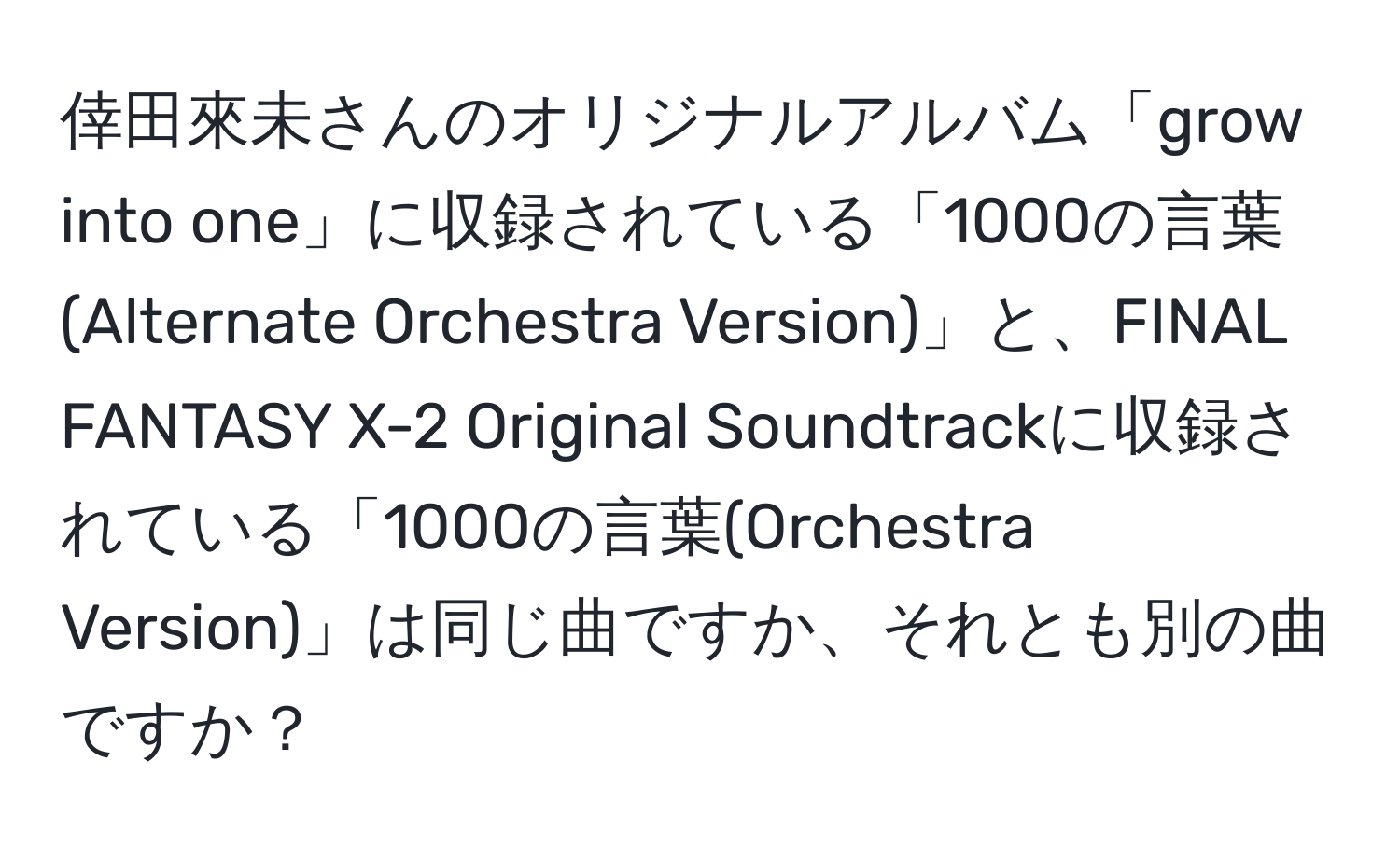 倖田來未さんのオリジナルアルバム「grow into one」に収録されている「1000の言葉(Alternate Orchestra Version)」と、FINAL FANTASY X-2 Original Soundtrackに収録されている「1000の言葉(Orchestra Version)」は同じ曲ですか、それとも別の曲ですか？