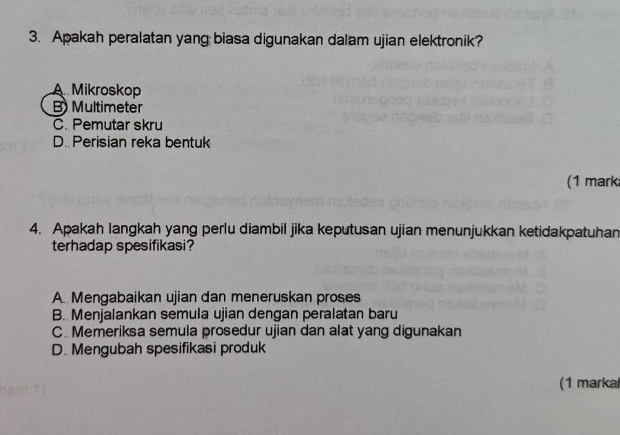 Apakah peralatan yang biasa digunakan dalam ujian elektronik?
A Mikroskop
B) Multimeter
C. Pemutar skru
D. Perisian reka bentuk
(1 mark
4. Apakah langkah yang perlu diambil jika keputusan ujian menunjukkan ketidakpatuhan
terhadap spesifikasi?
A. Mengabaikan ujian dan meneruskan proses
B. Menjalankan semula ujian dengan peralatan baru
C. Memeriksa semula prosedur ujian dan alat yang digunakan
D. Mengubah spesifikasi produk
(1 markal