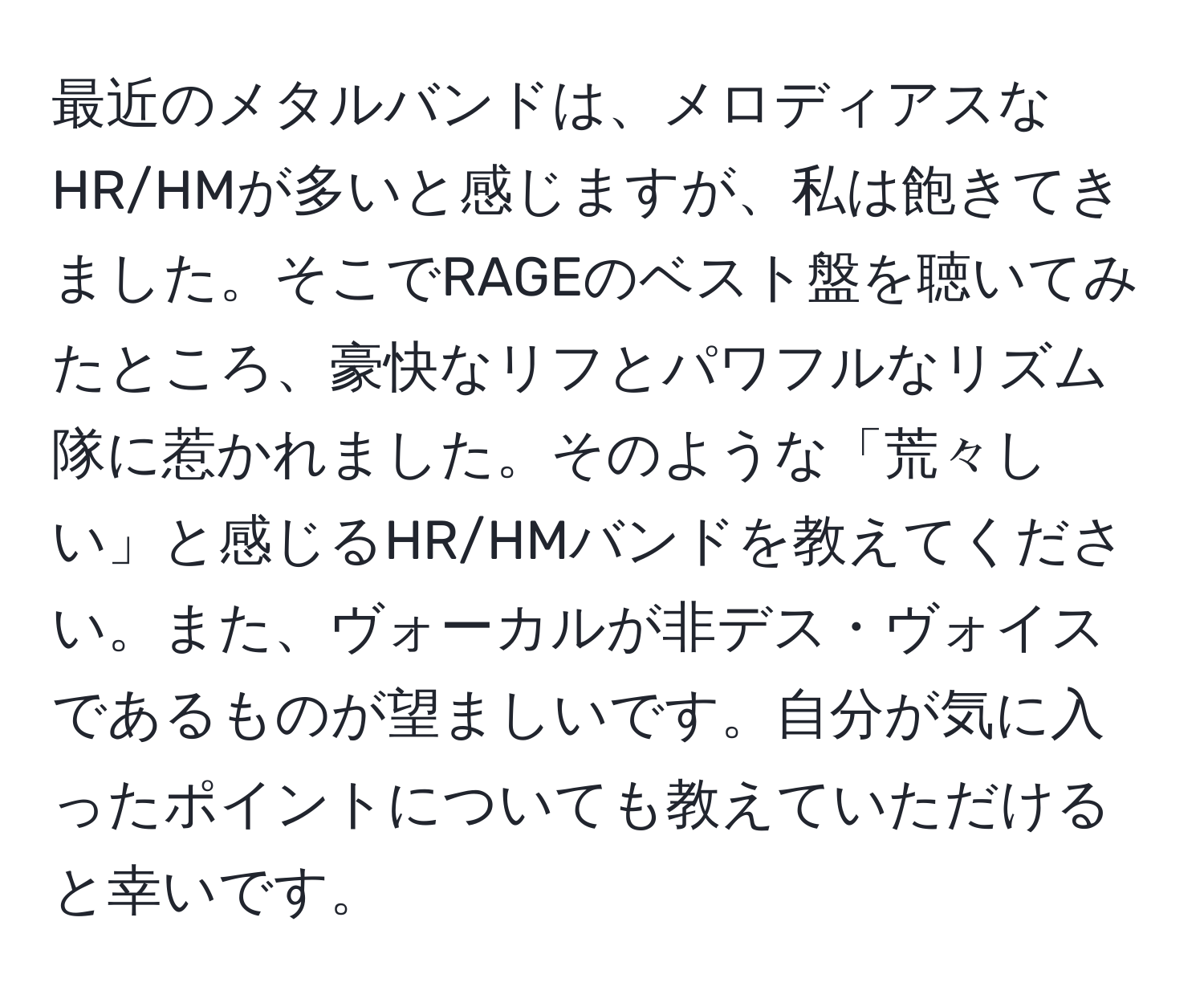 最近のメタルバンドは、メロディアスなHR/HMが多いと感じますが、私は飽きてきました。そこでRAGEのベスト盤を聴いてみたところ、豪快なリフとパワフルなリズム隊に惹かれました。そのような「荒々しい」と感じるHR/HMバンドを教えてください。また、ヴォーカルが非デス・ヴォイスであるものが望ましいです。自分が気に入ったポイントについても教えていただけると幸いです。