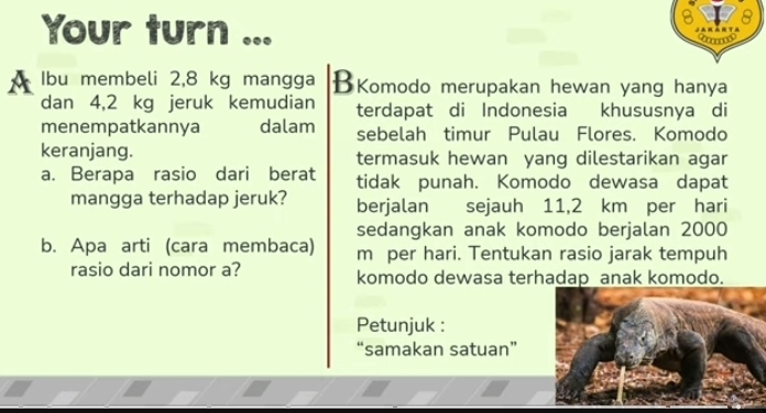 Your turn JakArta 
A Ibu membeli 2,8 kg mangga BKomodo merupakan hewan yang hanya 
dan 4,2 kg jeruk kemudian terdapat di Indonesia khususnya di 
menempatkannya dalam sebelah timur Pulau Flores. Komodo 
keranjang. termasuk hewan yang dilestarikan agar 
a. Berapa rasio dari berat tidak punah. Komodo dewasa dapat 
mangga terhadap jeruk? berjalan sejauh 11,2 km per hari
sedangkan anak komodo berjalan 2000
b. Apa arti (cara membaca) m per hari. Tentukan rasio jarak tempuh 
rasio dari nomor a? komodo dewasa terhadap anak komodo. 
Petunjuk : 
“samakan satuan”