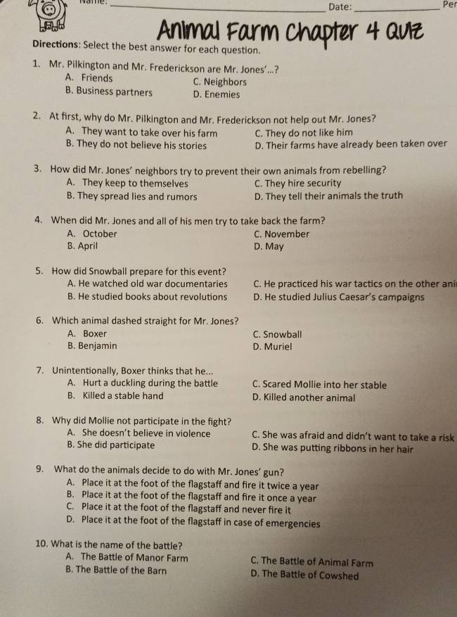 Name _Date:_ Per
Animal Farm Chapter 4 Quz
Directions: Select the best answer for each question.
1. Mr. Pilkington and Mr. Frederickson are Mr. Jones’...?
A. Friends C. Neighbors
B. Business partners D. Enemies
2. At first, why do Mr. Pilkington and Mr. Frederickson not help out Mr. Jones?
A. They want to take over his farm C. They do not like him
B. They do not believe his stories D. Their farms have already been taken over
3. How did Mr. Jones’ neighbors try to prevent their own animals from rebelling?
A. They keep to themselves C. They hire security
B. They spread lies and rumors D. They tell their animals the truth
4. When did Mr. Jones and all of his men try to take back the farm?
A. October C. November
B. April D. May
5. How did Snowball prepare for this event?
A. He watched old war documentaries C. He practiced his war tactics on the other ani
B. He studied books about revolutions D. He studied Julius Caesar’s campaigns
6. Which animal dashed straight for Mr. Jones?
A. Boxer C. Snowball
B. Benjamin D. Muriel
7. Unintentionally, Boxer thinks that he...
A. Hurt a duckling during the battle C. Scared Mollie into her stable
B. Killed a stable hand D. Killed another animal
8. Why did Mollie not participate in the fight?
A. She doesn’t believe in violence C. She was afraid and didn’t want to take a risk
B. She did participate D. She was putting ribbons in her hair
9. What do the animals decide to do with Mr. Jones’ gun?
A. Place it at the foot of the flagstaff and fire it twice a year
B. Place it at the foot of the flagstaff and fire it once a year
C. Place it at the foot of the flagstaff and never fire it
D. Place it at the foot of the flagstaff in case of emergencies
10. What is the name of the battle?
A. The Battle of Manor Farm C. The Battle of Animal Farm
B. The Battle of the Barn D. The Battle of Cowshed