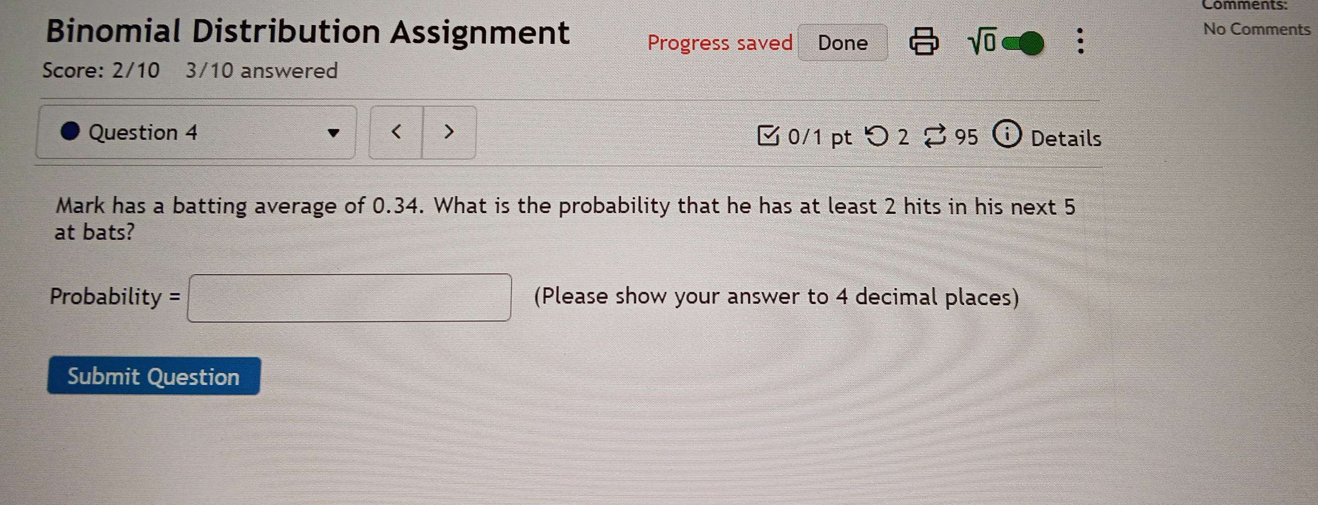 Binomial Distribution Assignment . 
Progress saved Done sqrt(0) 
No Comments 
Score: 2/10 3/10 answered 
Question 4 < > 0/1 ptつ 2 。 95 (i) Details 
Mark has a batting average of 0.34. What is the probability that he has at least 2 hits in his next 5
at bats? 
Probability =□ (Please show your answer to 4 decimal places) 
Submit Question