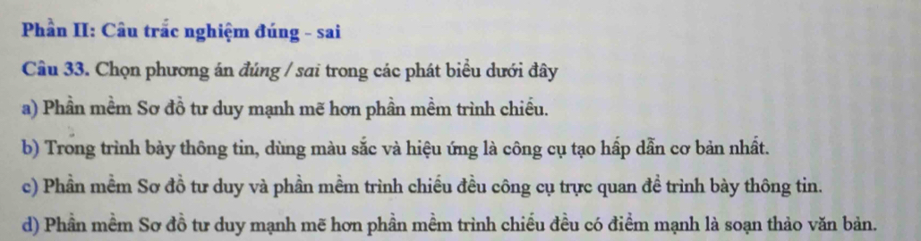 Phần II: Câu trắc nghiệm đúng - sai
Câu 33. Chọn phương án đúng / sai trong các phát biểu dưới đây
a) Phần mềm Sơ đồ tư duy mạnh mẽ hơn phần mềm trình chiếu.
b) Trong trình bày thông tin, dùng màu sắc và hiệu ứng là công cụ tạo hấp dẫn cơ bản nhất.
c) Phần mềm Sơ đồ tư duy và phần mềm trình chiếu đều công cụ trực quan đề trình bày thông tin.
d) Phần mềm Sơ đồ tư duy mạnh mẽ hơn phần mềm trình chiếu đều có điểm mạnh là soạn thảo văn bản.