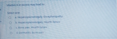 Vitamin A in excess may lead to
Select one:
a. Hepatospienomegaly. Encephalopathy
D b. Hepatosplenomegaly, Hearth failure
c. Bone pain. Hearth fasiure
d. Dermatitis, Bone pain