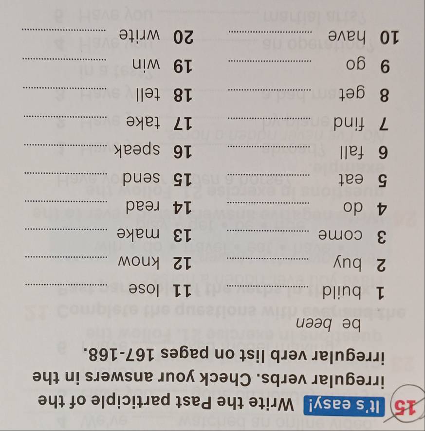 It's easy! Write the Past participle of the 
irregular verbs. Check your answers in the 
irregular verb list on pages 167- 168. 
be been 
1 build _ 11 lose_ 
2 buy _ 12 know_ 
3 come _ 13 make_ 
4 do _ 14 read_ 
5 eat _ 15 send_ 
6 fall _ 16 speak_ 
7 find _ 17 take_ 
8 get _ 18 tell_ 
9 go _ 19 win_ 
10 have _ 20 write_