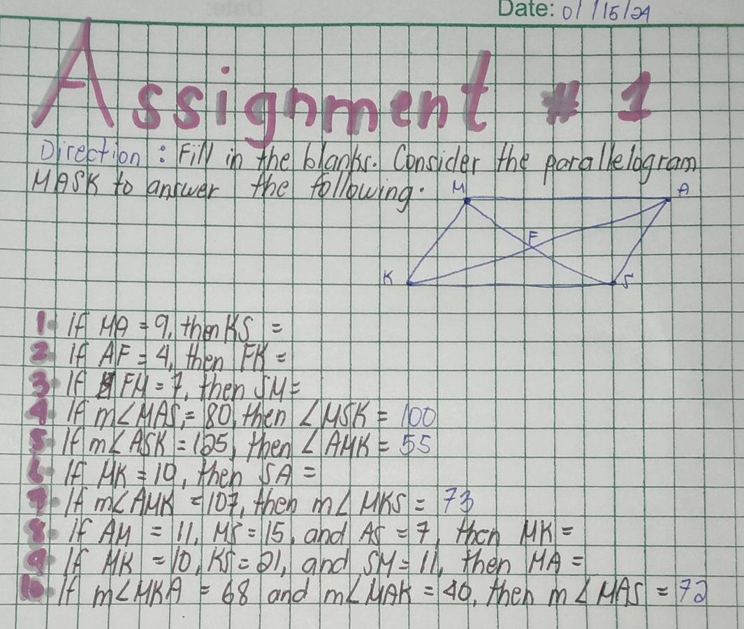 01 115104
Aseigpment  3/2  
Drection: Fily in the blaoks. Consider the parallelogram
MASK to answer the following. H
IfHA=9 then KS=
21 ifAF=4 then FK=
3+If FH=7 then SM=
f m∠ MAS=80 then ∠ MSK=100
If m∠ ASK=125 then ∠ AHK=55
IfHK=10 ,then SA=
Ifm∠ AMK=107 ,then m∠ MKS=73
sb If AM=11, MS=15 and AS=7 then MK=
IfHK=10, KS=21 and SM=11 then MA=
If m∠ HKA=68 and m∠ MAK=40 , then m∠ MAS=72