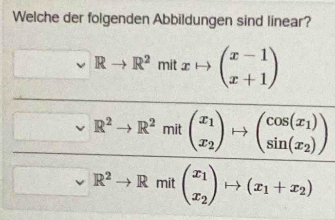 Welche der folgenden Abbildungen sind linear?
□ □  Rto R^2mitxto beginpmatrix x-1 x+1endpmatrix
frac sim R^2to R^2mRbeginpmatrix x_1 x_2endpmatrix +1)beginpmatrix cos (x_2) sin (x_1)endpmatrix sim R^2to Rm(x_2)·s (x_1+x_2)