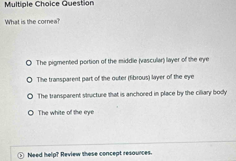 Question
What is the cornea?
The pigmented portion of the middle (vascular) layer of the eye
The transparent part of the outer (fibrous) layer of the eye
The transparent structure that is anchored in place by the ciliary body
The white of the eye
Need help? Review these concept resources.