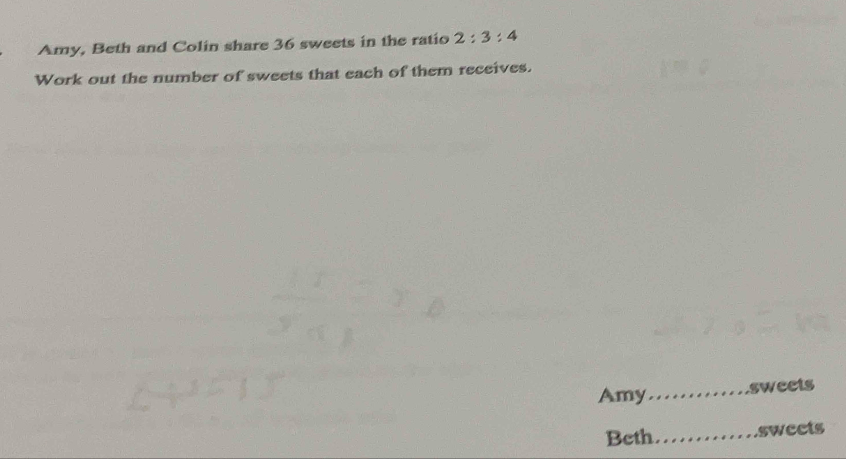 Amy, Beth and Colin share 36 sweets in the ratio 2:3:4
Work out the number of sweets that each of them receives. 
Amy_ 
sweets 
Beth_ swects