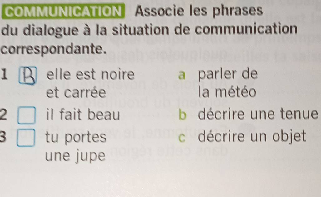 COMMUNICATION Associe les phrases
du dialogue à la situation de communication
correspondante.
1 A elle est noire a parler de
et carrée la météo
2 iI fait beau b décrire une tenue
3 tu portes c décrire un objet
une jupe