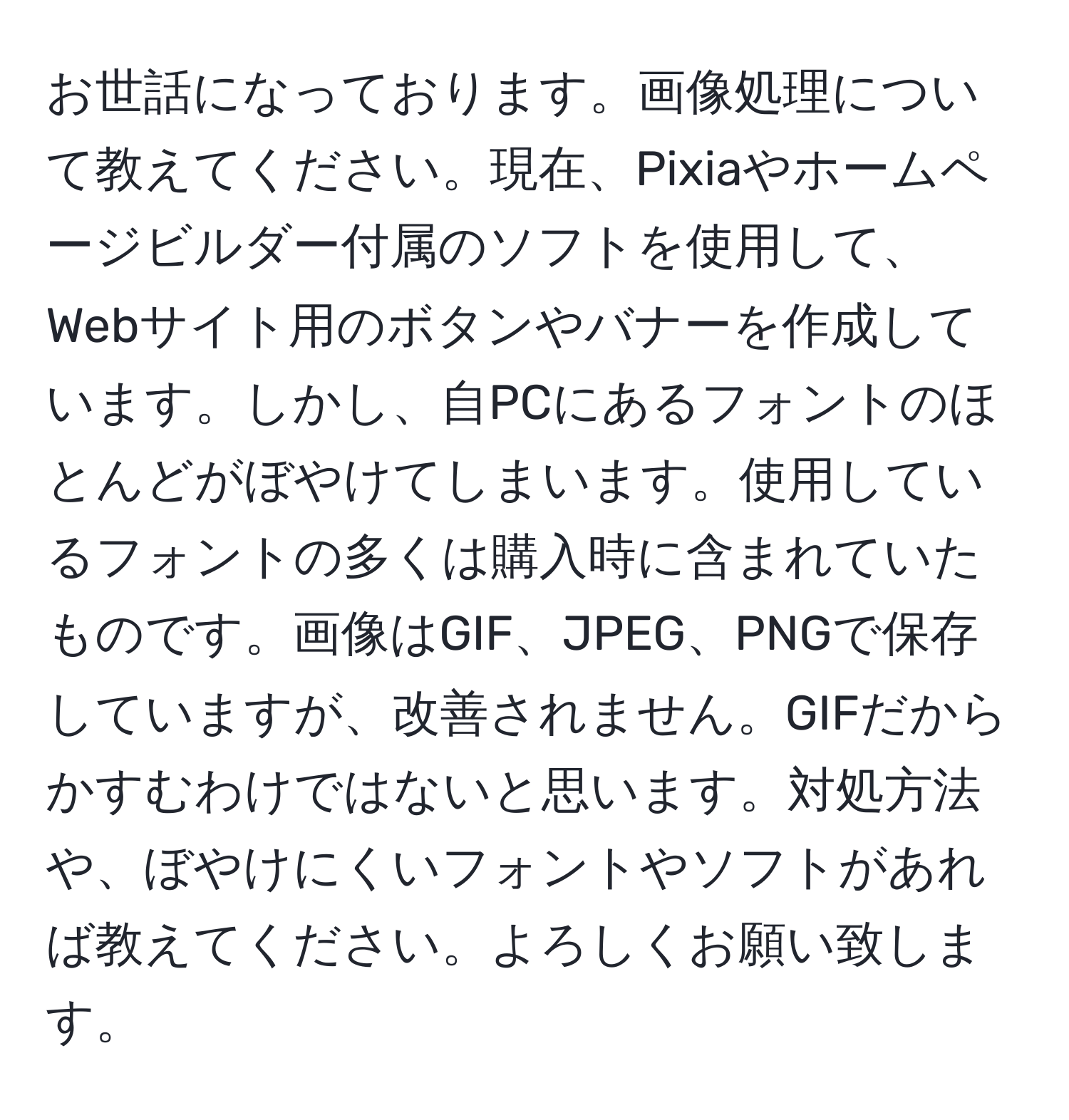 お世話になっております。画像処理について教えてください。現在、Pixiaやホームページビルダー付属のソフトを使用して、Webサイト用のボタンやバナーを作成しています。しかし、自PCにあるフォントのほとんどがぼやけてしまいます。使用しているフォントの多くは購入時に含まれていたものです。画像はGIF、JPEG、PNGで保存していますが、改善されません。GIFだからかすむわけではないと思います。対処方法や、ぼやけにくいフォントやソフトがあれば教えてください。よろしくお願い致します。