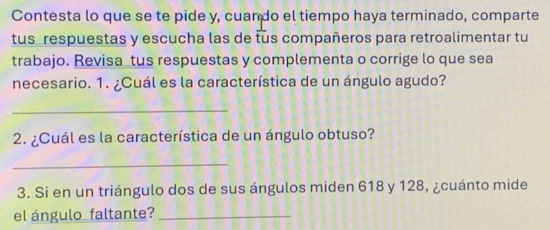 Contesta lo que se te pide y, cuando el tiempo haya terminado, comparte 
tus respuestas y escucha las de tus compañeros para retroalimentar tu 
trabajo. Revisa tus respuestas y complementa o corrige lo que sea 
necesario. 1. ¿Cuál es la característica de un ángulo agudo? 
_ 
2. ¿Cuál es la característica de un ángulo obtuso? 
_ 
3. Si en un triángulo dos de sus ángulos miden 618 y 128, ¿cuánto mide 
el ángulo faltante?_