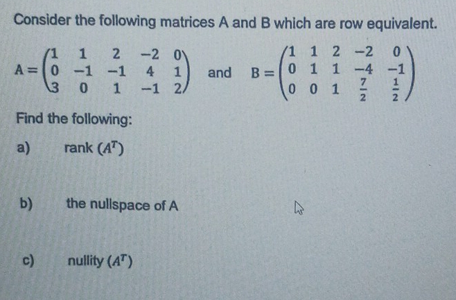 Consider the following matrices A and B which are row equivalent.
A=beginpmatrix 1&1&2&-2&0 0&-1&-1&4&1 3&0&1&-1&2endpmatrix and B=beginpmatrix 1&1&2&-2&0 0&1&1&-4&-1 0&0&1& 7/2 & 1/2 endpmatrix
Find the following: 
a) rank (A^T)
b) the nullspace of A
c) nullity (A^T)