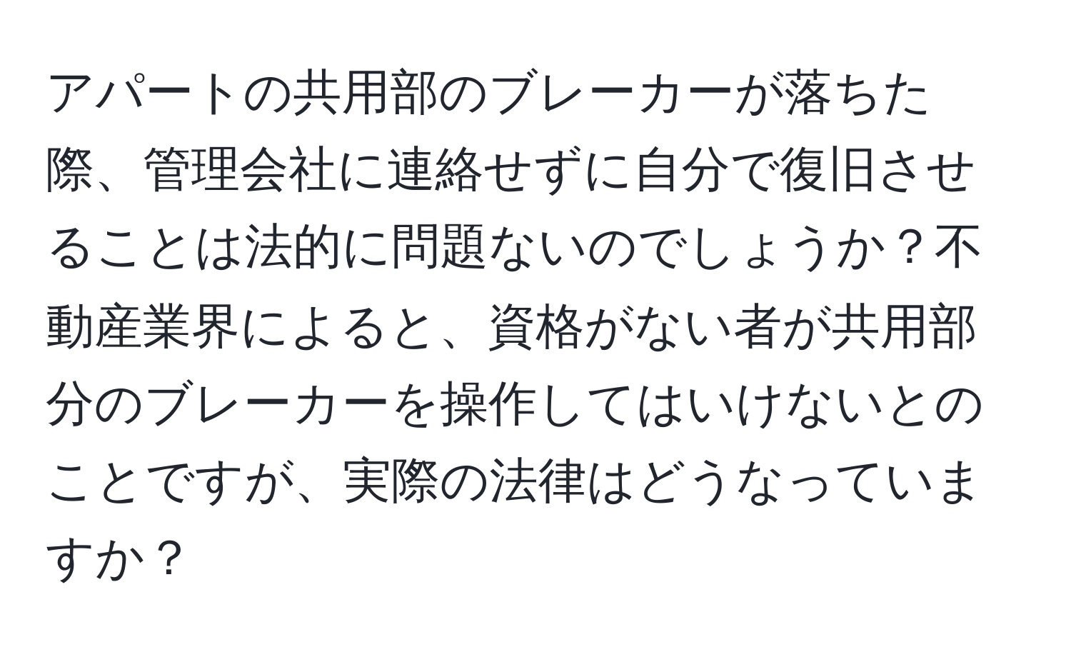 アパートの共用部のブレーカーが落ちた際、管理会社に連絡せずに自分で復旧させることは法的に問題ないのでしょうか？不動産業界によると、資格がない者が共用部分のブレーカーを操作してはいけないとのことですが、実際の法律はどうなっていますか？