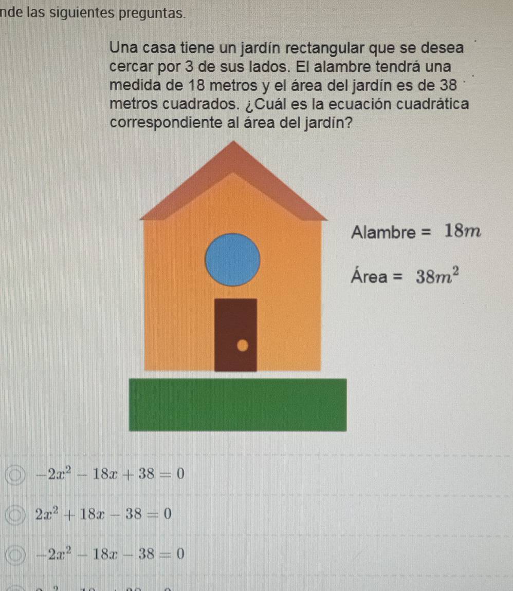 nde las siguientes preguntas.
Una casa tiene un jardín rectangular que se desea
cercar por 3 de sus lados. El alambre tendrá una
medida de 18 metros y el área del jardín es de 38
metros cuadrados. ¿Cuál es la ecuación cuadrática
correspondiente al área del jardín?
Alambre =18m
Are =38m^2 _2
-2x^2-18x+38=0
2x^2+18x-38=0
-2x^2-18x-38=0