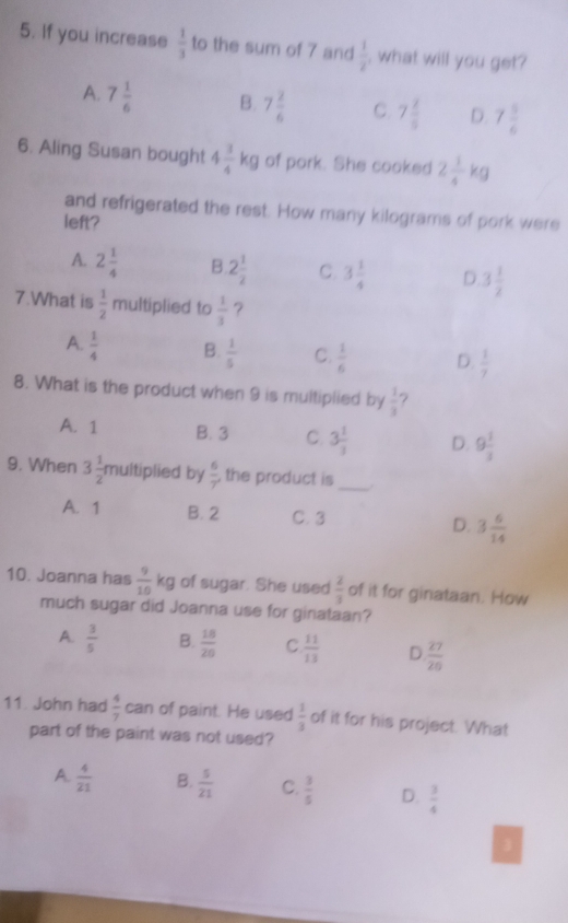 If you increase  1/3  to the sum of 7 and  1/2  , what will you get?
A. 7 1/6  B. 7 2/6  C. 7 2/9  D. 7 5/6 
6. Aling Susan bought 4 3/4 kg of pork. She cooked 2 1/4 kg
and refrigerated the rest. How many kilograms of pork were
left?
A. 2 1/4  B. 2 1/2  C. 3 1/4  D 3 1/2 
7.What is  1/2  multiplied to  1/3  ？
A.  1/4  B.  1/5  C.  1/6  D.  1/7 
8. What is the product when 9 is multiplied by  1/3 
A. 1 B. 3 C 3 1/3  D. 9 1/3 
9. When 3 1/2 r multiplied by  6/7  the product is_
A. 1 B. 2 C. 3 D. 3 6/14 
10. Joanna has  9/10 kg of sugar. She used  2/3  of it for ginataan. How
much sugar did Joanna use for ginataan?
A.  3/5  B.  18/20  C  11/13  D  27/20 
11. John had  4/7 can of paint. He used  1/3  of it for his project. What
part of the paint was not used?
A.  4/21  B.  5/21  C.  3/5  D.  3/4 
3