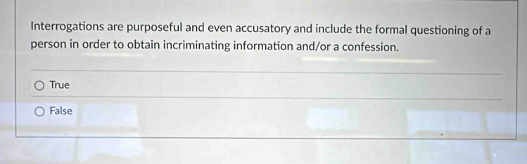 Interrogations are purposeful and even accusatory and include the formal questioning of a
person in order to obtain incriminating information and/or a confession.
True
False