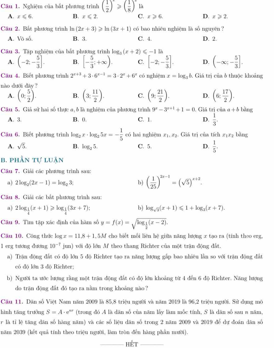 Nghiệm của bất phương trình ( 1/2 )^x≥slant ( 1/8 )^2 là
A. x≤slant 6. B. x≤slant 2. C. x≥slant 6. D. x≥slant 2.
Câu 2. Bất phương trình ln (2x+3)≥slant ln (3x+1) có bao nhiêu nghiệm là số nguyên ?
A. Vô số. B. 3. C. 4. D. 2.
Câu 3. Tập nghiệm của bất phương trình log _3(x+2)≤slant -11a
A. (-2;- 5/3 ]. B. [- 5/3 ;+∈fty ). C. [-2;- 5/3 ]. D. (-∈fty ;- 5/3 ].
Câu 4. Biết phương trình 2^(x+3)+3· 6^(x-1)=3· 2^x+6^x có nghiệm x=log _3b. Giá trị của b thuộc khoảng
nào dưới dây ?
A. (0; 5/2 ). (3; 11/2 ). C. (9; 21/2 ). D. (6; 17/2 ).
B.
Câu 5. Giả sử hai số thực a, b là nghiệm của phương trình 9^x-3^(x+1)+1=0. Giá trị ciaa+b bǎng
A. 3. B. 0. C. 1. D.  1/3 .
Câu 6. Biết phương trình log _2x· log _25x=- 1/5  có hai nghiệm x_1,x_2. Giá trị của tích x_1x_2 bàng
A. sqrt(5). B. log _25. C. 5. D.  1/5 .
b. phần tự luận
Câu 7. Giải các phương trình sau:
a) 2log _2(2x-1)=log _23; b) ( 1/25 )^2x-1=(sqrt(5))^x+2.
Câu 8. Giải các bất phương trình sau:
a) 2log _ 1/4 (x+1)≥slant log _ 1/4 (3x+7);
b) log _sqrt(3)(x+1)≤slant 1+log _3(x+7).
Câu 9. Tìm tập xác định của hàm số y=f(x)=sqrt(log _frac 1)2(x-2).
Câu 10. Công thức log x=11,8+1 , 5M cho biết mối liên hệ giữa năng lượng x tạo ra (tính theo erg,
1 erg tương đương 10^(-7) jun) với độ lớn M theo thang Richter của một trận động đất.
a) Trận động đất có độ lớn 5 độ Richter tạo ra năng lượng gấp bao nhiêu lần so với trận động đất
có độ lớn 3 độ Richter;
b) Người ta ước lượng rằng một trận động đất có độ lớn khoảng từ 4 đến 6 độ Richter. Năng lượng
do trận động đất đó tạo ra nằm trong khoảng nào?
Câu 11. Dân số Việt Nam năm 2009 là 85,8 triệu người và năm 2019 là 96,2 triệu người. Sử dụng mô
hình tāng trưởng S=A· e^(nr) (trong đó A là dân số của năm lấy làm mốc tính, S là dân số sau n năm,
r là tỉ lệ tăng dân số hàng năm) và các số liệu dân số trong 2 năm 2009 và 2019 để dự đoán dân số
năm 2039 (kết quả tính theo triệu người, làm tròn đến hàng phần mười).
_Hết_