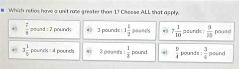 Which ratios have a unit rate greater than 1? Choose ALL that apply.
4 )  7/8  pound : 2 pounds © 3 pounds : 1 1/2  pounds 4 7 1/10  pounds :  9/10  pound
3 1/5  pounds : 4 pounds € 2 pounds :  1/3  pound  9/4  pounds :  3/4  pound