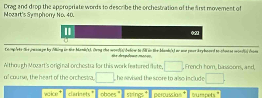 Drag and drop the appropriate words to describe the orchestration of the first movement of 
Mozart's Symphony No. 40. 
I
0:22
Complete the passage by filling in the blank(s). Drag the word(s) below to fill in the blank(s) or use your keyboard to choose word(s) from 
the dropdown menus. 
Although Mozart's original orchestra for this work featured flute, □. , French horn, bassoons, and, 
of course, the heart of the orchestra, □ , he revised the score to also include □. 
voice clarinets oboes * strings * percussion trumpets