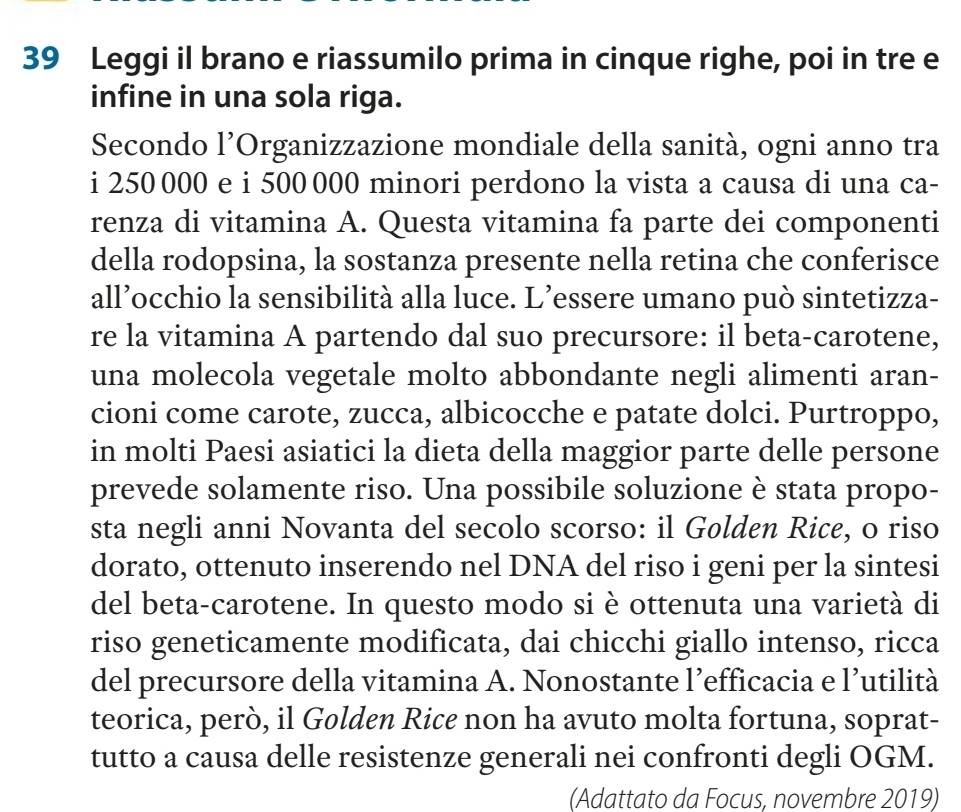 Leggi il brano e riassumilo prima in cinque righe, poi in tre e 
infine in una sola riga. 
Secondo l’Organizzazione mondiale della sanità, ogni anno tra 
i 250 000 e i 500 000 minori perdono la vista a causa di una ca- 
renza di vitamina A. Questa vitamina fa parte dei componenti 
della rodopsina, la sostanza presente nella retina che conferisce 
all’occhio la sensibilità alla luce. L’essere umano può sintetizza- 
re la vitamina A partendo dal suo precursore: il beta-carotene, 
una molecola vegetale molto abbondante negli alimenti aran- 
cioni come carote, zucca, albicocche e patate dolci. Purtroppo, 
in molti Paesi asiatici la dieta della maggior parte delle persone 
prevede solamente riso. Una possibile soluzione è stata propo- 
sta negli anni Novanta del secolo scorso: il Golden Rice, o riso 
dorato, ottenuto inserendo nel DNA del riso i geni per la sintesi 
del beta-carotene. In questo modo si è ottenuta una varietà di 
riso geneticamente modificata, dai chicchi giallo intenso, ricca 
del precursore della vitamina A. Nonostante l’efficacia e l’utilità 
teorica, però, il Golden Rice non ha avuto molta fortuna, soprat- 
tutto a causa delle resistenze generali nei confronti degli OGM. 
(Adattato da Focus, novembre 2019)