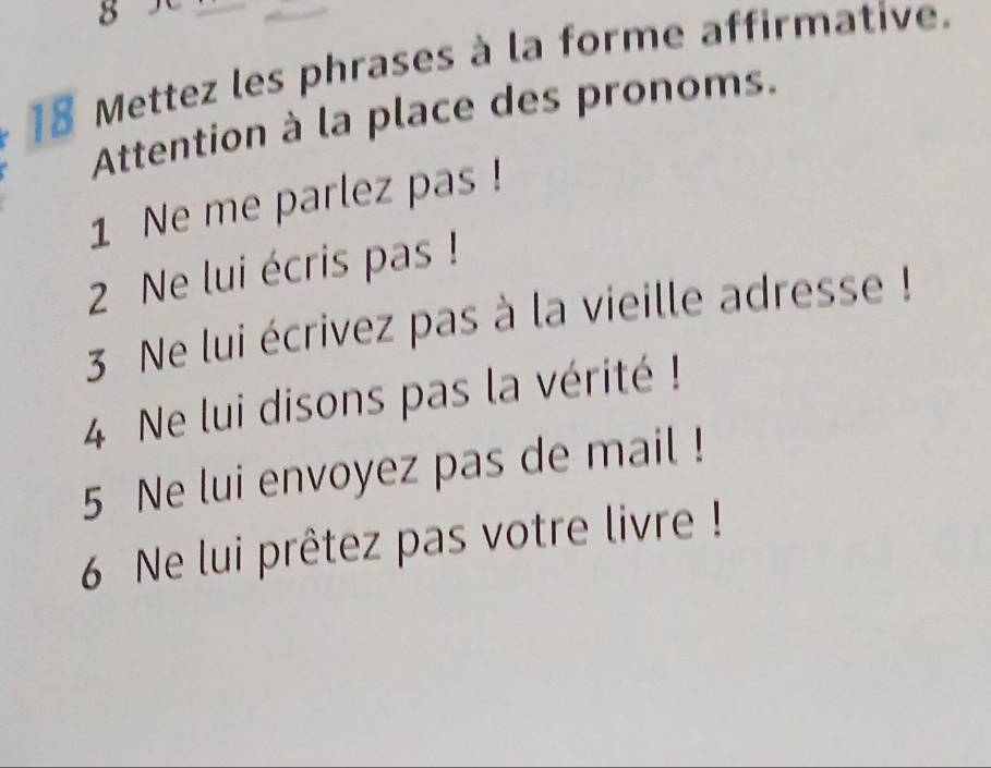 8 
18 Mettez les phrases à la forme affirmative. 
Attention à la place des pronoms. 
1 Ne me parlez pas ! 
2 Ne lui écris pas ! 
3 Ne lui écrivez pas à la vieille adresse ! 
4 Ne lui disons pas la vérité ! 
5 Ne lui envoyez pas de mail ! 
6 Ne lui prêtez pas votre livre !