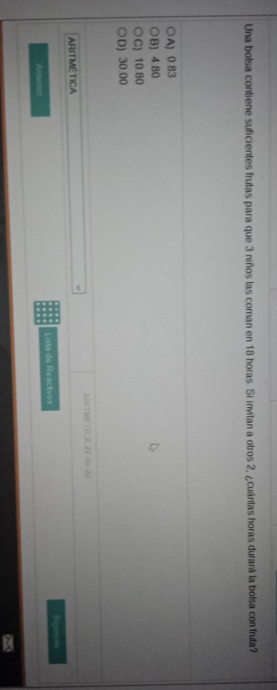 Una bolsa contiene suficientes frutas para que 3 niños las coman en 18 horas. Si invitan a otros 2, ¿cuántas horas durará la bolsa con fruta?
A) 0.83
B) 4.80
C) 10 80
D) 30.00
ARITME TCA 22 de 22
ARITMÊTICA
Siguents
Amterior Lista de Reactivos