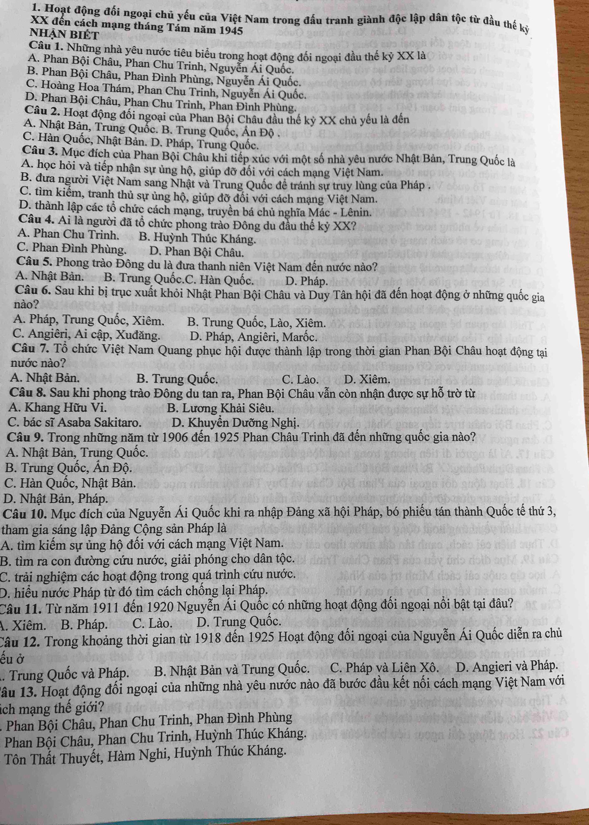 Hoạt động đối ngoại chủ yếu của Việt Nam trong đấu tranh giành độc lập dân tộc từ đầu thế kỷ
XX đến cách mạng tháng Tám năm 1945
nhận biÉt
Câu 1. Những nhà yêu nước tiêu biểu trong hoạt động đối ngoại đầu thế kỷ XX là
A. Phan Bội Châu, Phan Chu Trinh, Nguyễn Ái Quốc.
B. Phan Bội Châu, Phan Đình Phùng, Nguyễn Ái Quốc.
C. Hoàng Hoa Thám, Phan Chu Trinh, Nguyễn Ái Quốc.
D. Phan Bội Châu, Phan Chu Trinh, Phan Đình Phùng.
Câu 2. Hoạt động đối ngoại của Phan Bội Châu đầu thế kỷ XX chủ yếu là đến
A. Nhật Bản, Trung Quốc. B. Trung Quốc, Ấn Độ .
C. Hàn Quốc, Nhật Bản. D. Pháp, Trung Quốc.
Câu 3. Mục đích của Phan Bội Châu khi tiếp xúc với một số nhà yêu nước Nhật Bản, Trung Quốc là
A. học hỏi và tiếp nhận sự ủng hộ, giúp đỡ đối với cách mạng Việt Nam.
B. đưa người Việt Nam sang Nhật và Trung Quốc đề tránh sự truy lùng của Pháp .
C. tìm kiếm, tranh thủ sự ủng hộ, giúp đỡ đối với cách mạng Việt Nam.
D. thành lập các tổ chức cách mạng, truyền bá chủ nghĩa Mác - Lênin.
Câu 4. Ai là người đã tổ chức phong trào Đông du đầu thế kỷ XX?
A. Phan Chu Trinh. B. Huỳnh Thúc Kháng.
C. Phan Đình Phùng. D. Phan Bội Châu.
Câu 5. Phong trào Đông du là đưa thanh niên Việt Nam đến nước nào?
A. Nhật Bản. B. Trung Quốc.C. Hàn Quốc. D. Pháp.
Câu 6. Sau khi bị trục xuất khỏi Nhật Phan Bội Châu và Duy Tân hội đã đến hoạt động ở những quốc gia
nào?
A. Pháp, Trung Quốc, Xiêm. B. Trung Quốc, Lào, Xiêm.
C. Angiêri, Ai cập, Xuđăng. D. Pháp, Angiêri, Marốc.
Câu 7. Tổ chức Việt Nam Quang phục hội được thành lập trong thời gian Phan Bội Châu hoạt động tại
nước nào?
A. Nhật Bản. B. Trung Quốc. C. Lào. D. Xiêm.
Câu 8. Sau khi phong trào Đông du tan ra, Phan Bội Châu vẫn còn nhận được sự hỗ trờ từ
A. Khang Hữu Vi. B. Lương Khải Siêu.
C. bác sĩ Asaba Sakitaro. D. Khuyễn Dưỡng Nghị.
Câu 9. Trong những năm từ 1906 đến 1925 Phan Châu Trinh đã đến những quốc gia nào?
A. Nhật Bản, Trung Quốc.
B. Trung Quốc, Ấn Độ.
C. Hàn Quốc, Nhật Bản.
D. Nhật Bản, Pháp.
Câu 10. Mục đích của Nguyễn Ái Quốc khi ra nhập Đảng xã hội Pháp, bó phiếu tán thành Quốc tế thứ 3,
tham gia sáng lập Đảng Cộng sản Pháp là
A. tìm kiếm sự ủng hộ đối với cách mạng Việt Nam.
B. tìm ra con đường cứu nước, giải phóng cho dân tộc.
C. trải nghiệm các hoạt động trong quá trình cứu nước.
D. hiểu nước Pháp từ đó tìm cách chống lại Pháp.
Câu 11. Từ năm 1911 đến 1920 Nguyễn Ái Quốc có những hoạt động đối ngoại nổi bật tại đâu?
A. Xiêm. B. Pháp. C. Lào. D. Trung Quốc.
Câu 12. Trong khoảng thời gian từ 1918 đến 1925 Hoạt động đối ngoại của Nguyễn Ái Quốc diễn ra chủ
ếu ở
. Trung Quốc và Pháp. B. Nhật Bản và Trung Quốc. C. Pháp và Liên Xô. D. Angieri và Pháp.
ầu 13. Hoạt động đối ngoại của những nhà yêu nước nào đã bước đầu kết nối cách mạng Việt Nam với
ách mạng thế giới?
Phan Bội Châu, Phan Chu Trinh, Phan Đình Phùng
Phan Bội Châu, Phan Chu Trinh, Huỳnh Thúc Kháng.
Tôn Thất Thuyết, Hàm Nghi, Huỳnh Thúc Kháng.