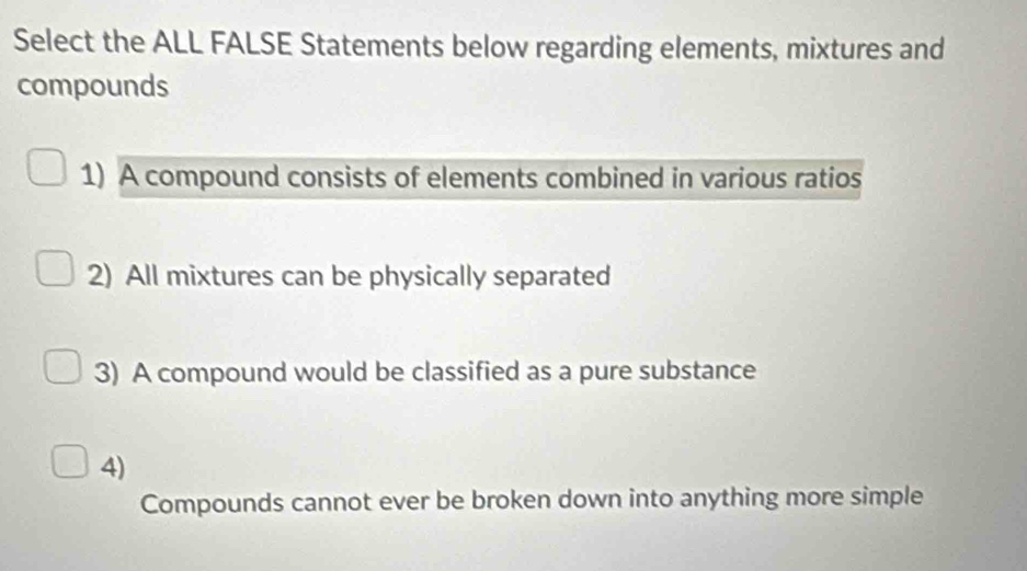 Select the ALL FALSE Statements below regarding elements, mixtures and 
compounds 
1) A compound consists of elements combined in various ratios 
2) All mixtures can be physically separated 
3) A compound would be classified as a pure substance 
4) 
Compounds cannot ever be broken down into anything more simple