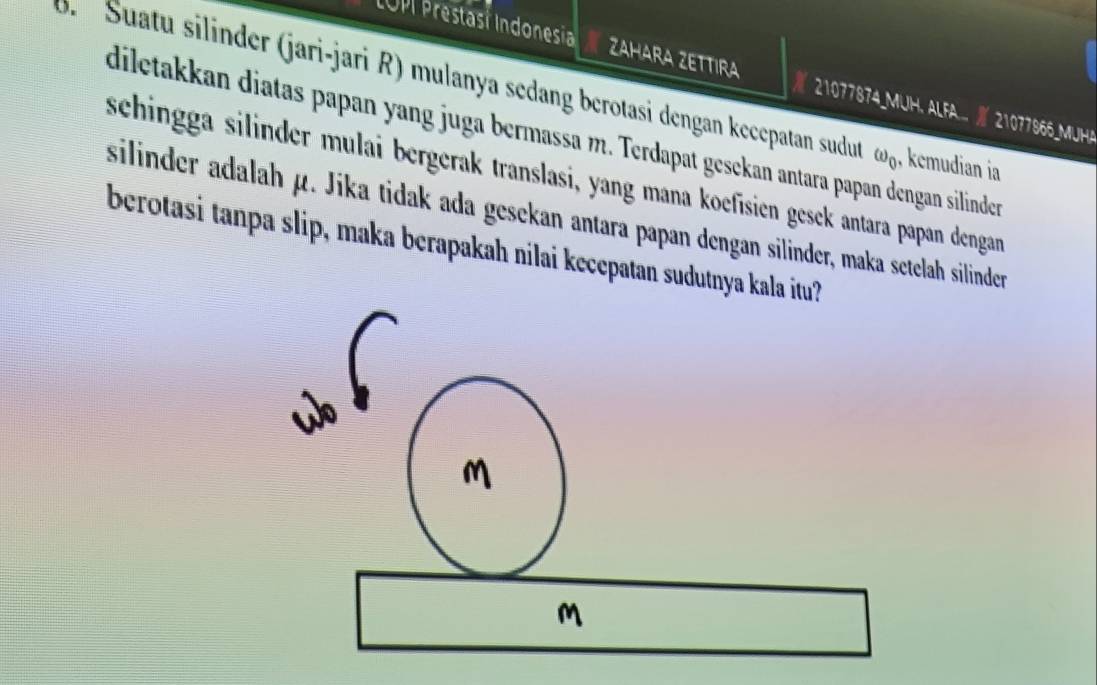 LOP Prestasí Indonesia ZAHARA ZETTIRA 21077874_MUH. ALFA... | 21077966_MUHA 
J. Suatu silinder (jari-jari R) mulanya sedang berotasi dengan kecepatan sudu omega _0 , kemudian ia 
diletakkan diatas papan yang juga bermassa m. Terdapat gesekan antara papan dengan silindern 
schingga silinder mulai bergerak translasi, yang mana koefisien gesek antara papan dengan 
silinder adalah μ. Jika tidak ada gesekan antara papan dengan silinder, maka setelah silinder 
berotasi tanpa slip, maka berapakah nilai kecepatan sudutnya kala itu?
M
M