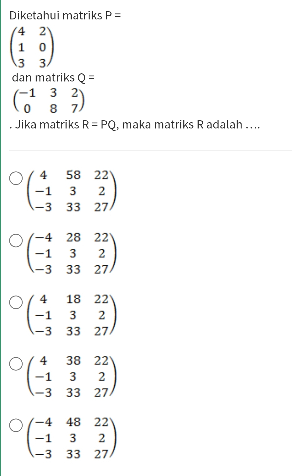 Diketahui matriks P=
beginpmatrix 4&2 1&0 3&3endpmatrix
dan matriks Q=
beginpmatrix -1&3&2 0&8&7endpmatrix. Jika matriks R=PQ , maka matriks R adalah …..
beginpmatrix 4&58&22 -1&3&2 -3&33&27endpmatrix
beginpmatrix -4&28&22 -1&3&2 -3&33&27endpmatrix
beginpmatrix 4&18&22 -1&3&2 -3&33&27endpmatrix
beginpmatrix 4&38&22 -1&3&2 -3&33&27endpmatrix
beginpmatrix -4&48&22 -1&3&2 -3&33&27endpmatrix