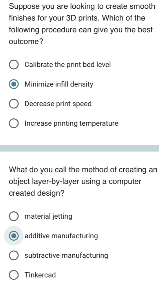 Suppose you are looking to create smooth
finishes for your 3D prints. Which of the
following procedure can give you the best
outcome?
Calibrate the print bed level
Minimize infill density
Decrease print speed
Increase printing temperature
What do you call the method of creating an
object layer-by-layer using a computer
created design?
material jetting
additive manufacturing
subtractive manufacturing
Tinkercad