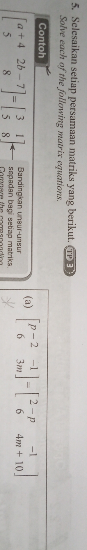 Selesaikan setiap persamaan matriks yang berikut. TPE
Solve each of the following matrix equations.
Contoh
(a) beginbmatrix p-2&-1 6&3mendbmatrix =beginbmatrix 2-p&-1 6&4m+10endbmatrix
Bandingkan unsur-unsur
beginbmatrix a+4&2b-7 5&8endbmatrix =beginbmatrix 3&1 5&8endbmatrix sepadan bagi setiap matriks.
o n a re th e co rre s n o n d in o