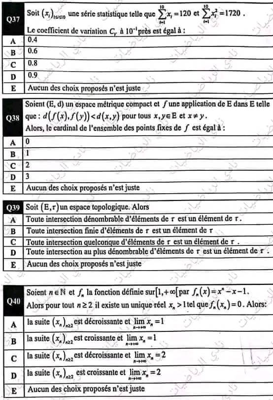 Soit(x_1)_1990 une série statistique telle que sumlimits _(i=1)^(10)x_i=120 et sumlimits _(i=1)^(10)x_i^(2=1720.
Le coefficient de variation C. 10^-1) près est égal à :
A 0.4
B 0.6
C 0.8
D 0.9
E Aucun des choix proposés n'est juste
Soient overline (E,d) un espace métrique compact et ∫ une application de E dans E telle
Q38 que : d(f(x),f(y)) pour tous x,y∈ E et x!= y.
Alors, le cardinal de l'ensemble des points fixes de f est égal à :
A 0
B 1
C 2
D 3
E Aucun des choix proposés n'est juste
Q39 Soit (E,r) un espace topologique. Alors
A Toute intersection dénombrable d'éléments de r est un élément de r .
B Toute intersection finie d'éléments de r est un élément de 1
C * Toute intersection quelconque d'éléments de rest un élément de r .
D Toute intersection au plus dénombrable d'éléments de rest un élément de  r
E Aucun des choix proposés n'est juste
Soient n∈ N et f_n la fonction définie sur[1,+∈fty [ par f_n(x)=x^n-x-1.
Q40 Alors pour tout n≥ 2 il existe un unique réel x_n>1t el que f_n(x_n)=0. Alors:
A la suite overline (x_n)_22 est décroissante et limlimits _nto +∈fty x_n=1
B la suite (x_n)_n22 est croissante et limlimits _nto +∈fty x_n=1
C la suite overline (x_n)_n≥ 2 est décroissante et limlimits _nto +∈fty x_n=2
D la suite (x_n)_n≥ 2 est croissante et limlimits _nto +∈fty x_n=2
E Aucun des choix proposés n'est juste