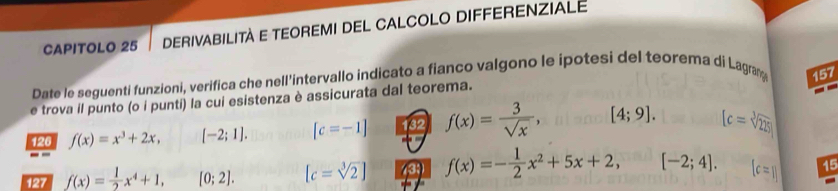 CAPITOLO 25 DERIVABILITA E TEOREMI DEL CALCOLO DIFFERENZIALE 
Date le seguenti funzioni, verifica che nell'intervallo indicato a fianco valgono le ipotesi del teorema di Lagran 157 
e trova il punto (o i punti) la cui esistenza è assicurata dal teorema. 
126 f(x)=x^3+2x, [-2;1]. [c=-1] 132 f(x)= 3/sqrt(x) , [4;9]. [c=sqrt[3](225)
127 f(x)= 1/2 x^4+1, [0;2]. [c=sqrt[3](2)] (39 f(x)=- 1/2 x^2+5x+2, [-2;4]. 15